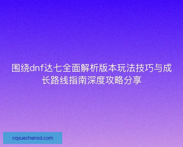 围绕dnf达七全面解析版本玩法技巧与成长路线指南深度攻略分享