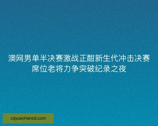 澳网男单半决赛激战正酣新生代冲击决赛席位老将力争突破纪录之夜