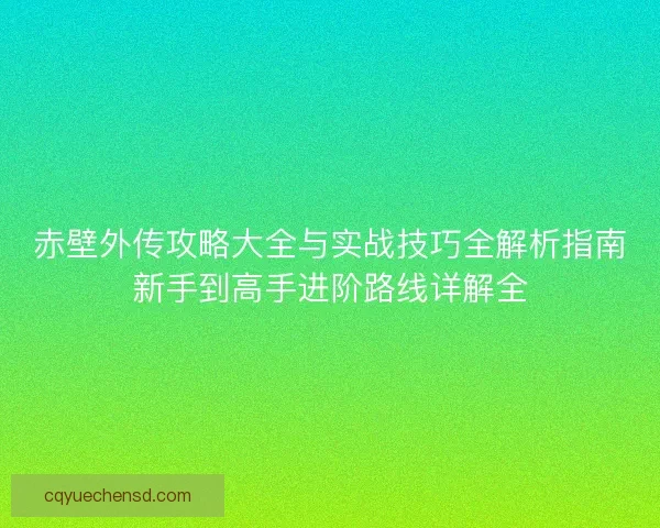 赤壁外传攻略大全与实战技巧全解析指南新手到高手进阶路线详解全