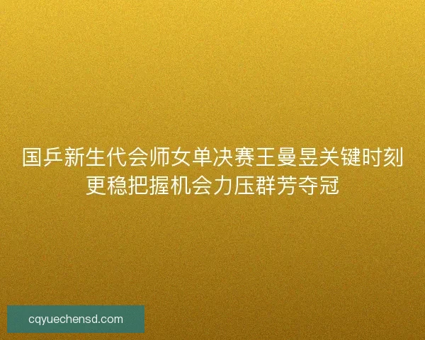 国乒新生代会师女单决赛王曼昱关键时刻更稳把握机会力压群芳夺冠